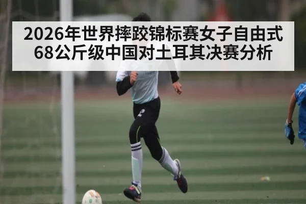 2026年世界摔跤锦标赛女子自由式68公斤级中国对土耳其决赛分析 - kaiyun sports